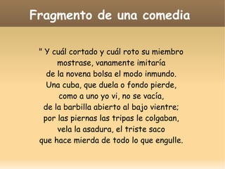 Fragmento de una comedia
" Y cuál cortado y cuál roto su miembro
mostrase, vanamente imitaría
de la novena bolsa el modo inmundo.
Una cuba, que duela o fondo pierde,
como a uno yo vi, no se vacía,
de la barbilla abierto al bajo vientre;
por las piernas las tripas le colgaban,
vela la asadura, el triste saco
que hace mierda de todo lo que engulle.

 