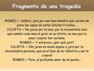 Fragmento de una tragedia
ROMEO.— Señora, juro por esa luna bendita que corona de
plata las copas de estos árboles frutales...
JULIETA.— No jures por la luna, por la inconstante luna
que cambia cada mes al girar en su órbita, no sea que tu
amor resulte tan variable.
ROMEO.— Y entonces, ¿por qué juro?
JULIETA.— ¡No jures en modo alguno o jura por tu
encantadora persona, que es el dios de mi idolatría y así te
creeré!
ROMEO.— Pero, el profundo amor de mi pecho...

 