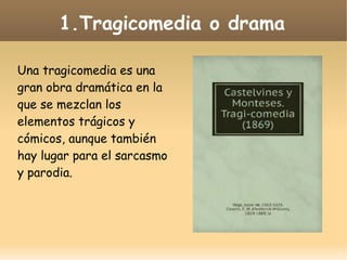1.Tragicomedia o drama
Una tragicomedia es una
gran obra dramática en la
que se mezclan los
elementos trágicos y
cómicos, aunque también
hay lugar para el sarcasmo
y parodia.

 