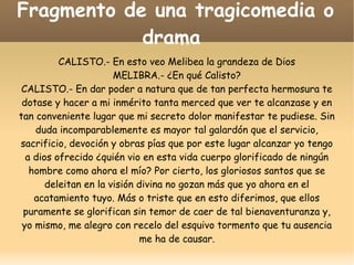 Fragmento de una tragicomedia o
drama
CALISTO.- En esto veo Melibea la grandeza de Dios
MELIBRA.- ¿En qué Calisto?
CALISTO.- En dar poder a natura que de tan perfecta hermosura te
dotase y hacer a mi inmérito tanta merced que ver te alcanzase y en
tan conveniente lugar que mi secreto dolor manifestar te pudiese. Sin
duda incomparablemente es mayor tal galardón que el servicio,
sacrificio, devoción y obras pías que por este lugar alcanzar yo tengo
a dios ofrecido ¿quién vio en esta vida cuerpo glorificado de ningún
hombre como ahora el mío? Por cierto, los gloriosos santos que se
deleitan en la visión divina no gozan más que yo ahora en el
acatamiento tuyo. Más o triste que en esto diferimos, que ellos
puramente se glorifican sin temor de caer de tal bienaventuranza y,
yo mismo, me alegro con recelo del esquivo tormento que tu ausencia
me ha de causar.

 