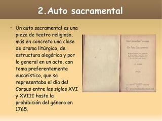 2.Auto sacramental


Un auto sacramental es una
pieza de teatro religioso,
más en concreto una clase
de drama litúrgico, de
estructura alegórica y por
lo general en un acto, con
tema preferentemente
eucarístico, que se
representaba el día del
Corpus entre los siglos XVI
y XVIII hasta la
prohibición del género en
1765.

 