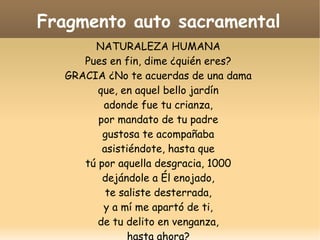 Fragmento auto sacramental
NATURALEZA HUMANA
Pues en fin, dime ¿quién eres?
GRACIA ¿No te acuerdas de una dama
que, en aquel bello jardín
adonde fue tu crianza,
por mandato de tu padre
gustosa te acompañaba
asistiéndote, hasta que
tú por aquella desgracia, 1000
dejándole a Él enojado,
te saliste desterrada,
y a mí me apartó de ti,
de tu delito en venganza,
hasta ahora?

 