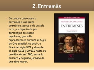 2.Entremés


Se conoce como paso o
entremés a una pieza
dramática jocosa y de un solo
acto, protagonizada por
personajes de clases
populares, que solía
representarse durante el Siglo
de Oro español, es decir, a
fines del siglo XVI y durante
el siglo XVII y XVIII hasta su
prohibición en 1780, entre la
primera y segunda jornada de
una obra mayor.

 