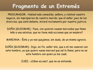 Fragmento de un Entremés
PROCURADOR.- Hablad más comedido, señora, y relatad vuestro
negocio, sin improperios de vuestro marido; que el señor juez de los
divorcios, que está delante, mirará rectamente por vuestra justicia.
DOÑA [GUIOMAR].- Pues, ¿no quieren vuesas mercedes que llame
leño a una estatua, que no tiene más acciones que un madero?
MARIANA.- Ésta y yo nos quejamos, sin duda, de un mismo agravio.
DOÑA [GUIOMAR].- Digo, en fin, señor mío, que a mí me casaron con
este hombre, ya que quiere vuesa merced que así lo llame; pero no es
este hombre con quien yo me casé.
JUEZ.- ¿Cómo es eso?, que no os entiendo.

 
