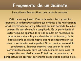 Fragmento de un Sainete
La acción en Buenos Aires, una tarde de carnaval.
Patio de un inquilinato. Puerta de calle a foro y puertas
laterales. A la derecha escalera que conduce a las habitaciones
altas enfrentadas a foro y laterales por una baranda. No es el
conventillo porteño sucio y complicado. Es un patio donde el
autor toma sus apuntes de la vida popular sin necesidad de
taparse las narices. Hay en el ambiente cierto aseo, cierta
limpia alegría de día de fiesta, que no se encuentra en las
oscuras vecindades cosmopolitas. No es, pues, el conventillo
propiamente. Son unos cuantos tipos que en la tarde
carnavalesca mueven, ante los ruidos cómicos de la calle, el
respectivo cascabel interno. El todo entre paredes y con
perspectivas de azoteas, por encima de las cuales declina el sol.

 