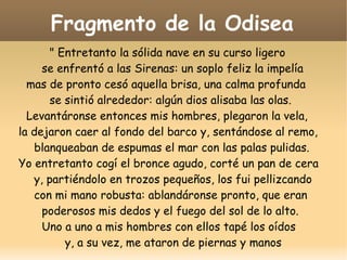 Fragmento de la Odisea
" Entretanto la sólida nave en su curso ligero
se enfrentó a las Sirenas: un soplo feliz la impelía
mas de pronto cesó aquella brisa, una calma profunda
se sintió alrededor: algún dios alisaba las olas.
Levantáronse entonces mis hombres, plegaron la vela,
la dejaron caer al fondo del barco y, sentándose al remo,
blanqueaban de espumas el mar con las palas pulidas.
Yo entretanto cogí el bronce agudo, corté un pan de cera
y, partiéndolo en trozos pequeños, los fui pellizcando
con mi mano robusta: ablandáronse pronto, que eran
poderosos mis dedos y el fuego del sol de lo alto.
Uno a uno a mis hombres con ellos tapé los oídos
y, a su vez, me ataron de piernas y manos

 