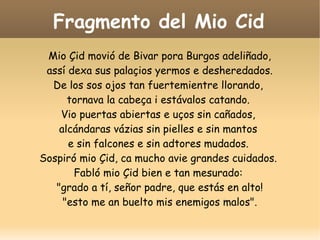 Fragmento del Mio Cid
Mio Çid movió de Bivar pora Burgos adeliñado,
assí dexa sus palaçios yermos e desheredados.
De los sos ojos tan fuertemientre llorando,
tornava la cabeça i estávalos catando.
Vio puertas abiertas e uços sin cañados,
alcándaras vázias sin pielles e sin mantos
e sin falcones e sin adtores mudados.
Sospiró mio Çid, ca mucho avie grandes cuidados.
Fabló mio Çid bien e tan mesurado:
"grado a tí, señor padre, que estás en alto!
"esto me an buelto mis enemigos malos".

 