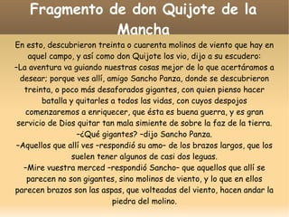Fragmento de don Quijote de la
Mancha
En esto, descubrieron treinta o cuarenta molinos de viento que hay en
aquel campo, y así como don Quijote los vio, dijo a su escudero:
–La aventura va guiando nuestras cosas mejor de lo que acertáramos a
desear; porque ves allí, amigo Sancho Panza, donde se descubrieron
treinta, o poco más desaforados gigantes, con quien pienso hacer
batalla y quitarles a todos las vidas, con cuyos despojos
comenzaremos a enriquecer, que ésta es buena guerra, y es gran
servicio de Dios quitar tan mala simiente de sobre la faz de la tierra.
–¿Qué gigantes? –dijo Sancho Panza.
–Aquellos que allí ves –respondió su amo– de los brazos largos, que los
suelen tener algunos de casi dos leguas.
–Mire vuestra merced –respondió Sancho– que aquellos que allí se
parecen no son gigantes, sino molinos de viento, y lo que en ellos
parecen brazos son las aspas, que volteadas del viento, hacen andar la
piedra del molino.

 