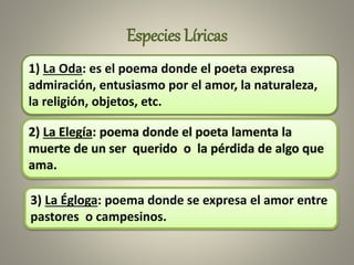 Especies Líricas
1) La Oda: es el poema donde el poeta expresa
admiración, entusiasmo por el amor, la naturaleza,
la religión, objetos, etc.
3) La Égloga: poema donde se expresa el amor entre
pastores o campesinos.
 