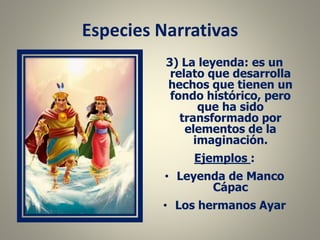 Especies Narrativas
3) La leyenda: es un
relato que desarrolla
hechos que tienen un
fondo histórico, pero
que ha sido
transformado por
elementos de la
imaginación.
Ejemplos :
• Leyenda de Manco
Cápac
• Los hermanos Ayar
 