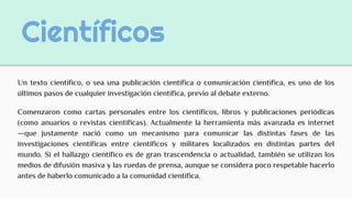 Científicos
Un texto científico, o sea una publicación científica o comunicación científica, es uno de los
últimos pasos de cualquier investigación científica, previo al debate externo.
Comenzaron como cartas personales entre los científicos, libros y publicaciones periódicas
(como anuarios o revistas científicas). Actualmente la herramienta más avanzada es internet
—que justamente nació como un mecanismo para comunicar las distintas fases de las
investigaciones científicas entre científicos y militares localizados en distintas partes del
mundo. Si el hallazgo científico es de gran trascendencia o actualidad, también se utilizan los
medios de difusión masiva y las ruedas de prensa, aunque se considera poco respetable hacerlo
antes de haberlo comunicado a la comunidad científica.
 