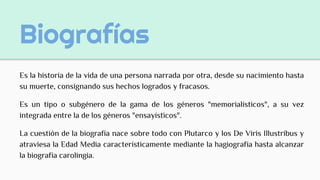 Biografías
Es la historia de la vida de una persona narrada por otra, desde su nacimiento hasta
su muerte, consignando sus hechos logrados y fracasos.
Es un tipo o subgénero de la gama de los géneros "memorialísticos", a su vez
integrada entre la de los géneros "ensayísticos".
La cuestión de la biografía nace sobre todo con Plutarco y los De Viris Illustribus y
atraviesa la Edad Media característicamente mediante la hagiografía hasta alcanzar
la biografía carolingia.
 