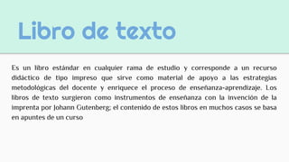 Libro de texto
Es un libro estándar en cualquier rama de estudio y corresponde a un recurso
didáctico de tipo impreso que sirve como material de apoyo a las estrategias
metodológicas del docente y enriquece el proceso de enseñanza-aprendizaje. Los
libros de texto surgieron como instrumentos de enseñanza con la invención de la
imprenta por Johann Gutenberg; el contenido de estos libros en muchos casos se basa
en apuntes de un curso
 