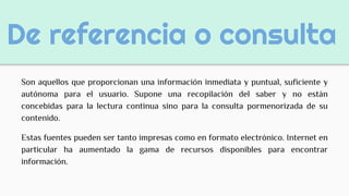 De referencia o consulta
Son aquellos que proporcionan una información inmediata y puntual, suficiente y
autónoma para el usuario. Supone una recopilación del saber y no están
concebidas para la lectura continua sino para la consulta pormenorizada de su
contenido.
Estas fuentes pueden ser tanto impresas como en formato electrónico. Internet en
particular ha aumentado la gama de recursos disponibles para encontrar
información.
 