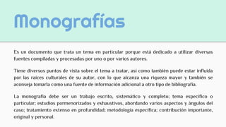 Monografías
Es un documento que trata un tema en particular porque está dedicado a utilizar diversas
fuentes compiladas y procesadas por uno o por varios autores.
Tiene diversos puntos de vista sobre el tema a tratar, así como también puede estar influida
por las raíces culturales de su autor, con lo que alcanza una riqueza mayor y también se
aconseja tomarla como una fuente de información adicional a otro tipo de bibliografía.
La monografía debe ser un trabajo escrito, sistemático y completo; tema específico o
particular; estudios pormenorizados y exhaustivos, abordando varios aspectos y ángulos del
caso; tratamiento extenso en profundidad; metodología específica; contribución importante,
original y personal.
 