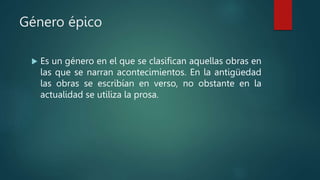 Género épico
 Es un género en el que se clasifican aquellas obras en
las que se narran acontecimientos. En la antigüedad
las obras se escribían en verso, no obstante en la
actualidad se utiliza la prosa.
 