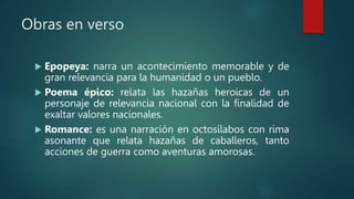 Obras en verso
 Epopeya: narra un acontecimiento memorable y de
gran relevancia para la humanidad o un pueblo.
 Poema épico: relata las hazañas heroicas de un
personaje de relevancia nacional con la finalidad de
exaltar valores nacionales.
 Romance: es una narración en octosílabos con rima
asonante que relata hazañas de caballeros, tanto
acciones de guerra como aventuras amorosas.
 