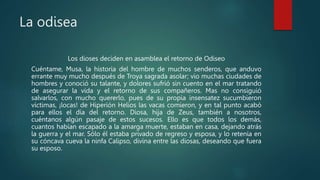 La odisea
Los dioses deciden en asamblea el retorno de Odiseo
Cuéntame, Musa, la historia del hombre de muchos senderos, que anduvo
errante muy mucho después de Troya sagrada asolar; vio muchas ciudades de
hombres y conoció su talante, y dolores sufrió sin cuento en el mar tratando
de asegurar la vida y el retorno de sus compañeros. Mas no consiguió
salvarlos, con mucho quererlo, pues de su propia insensatez sucumbieron
víctimas, ¡locas! de Hiperión Helios las vacas comieron, y en tal punto acabó
para ellos el día del retorno. Diosa, hija de Zeus, también a nosotros,
cuéntanos algún pasaje de estos sucesos. Ello es que todos los demás,
cuantos habían escapado a la amarga muerte, estaban en casa, dejando atrás
la guerra y el mar. Sólo él estaba privado de regreso y esposa, y lo retenía en
su cóncava cueva la ninfa Calipso, divina entre las diosas, deseando que fuera
su esposo.
 