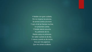 Y Roldán con gran cuidado,
Por no mojarse las plumas,
Se arrimó contra una torre
Y oyó, el de las fuerzas muchas,
Un prisionero cantar,
Y Roldán atento escucha.
Yo, pobrecito de mí,
Metido estoy en prisiones,
Sin saber cuándo es de día, ·
Y menos cuando es de noche,
Sino por tres pajaricos
Que me cantan al albore.
 