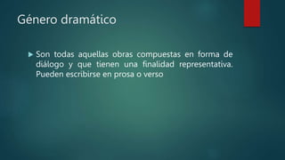 Género dramático
 Son todas aquellas obras compuestas en forma de
diálogo y que tienen una finalidad representativa.
Pueden escribirse en prosa o verso
 