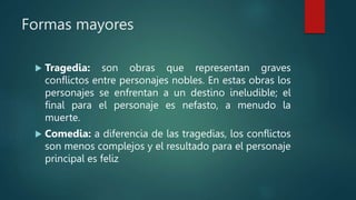Formas mayores
 Tragedia: son obras que representan graves
conflictos entre personajes nobles. En estas obras los
personajes se enfrentan a un destino ineludible; el
final para el personaje es nefasto, a menudo la
muerte.
 Comedia: a diferencia de las tragedias, los conflictos
son menos complejos y el resultado para el personaje
principal es feliz
 