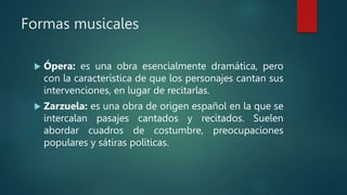 Formas musicales
 Ópera: es una obra esencialmente dramática, pero
con la característica de que los personajes cantan sus
intervenciones, en lugar de recitarlas.
 Zarzuela: es una obra de origen español en la que se
intercalan pasajes cantados y recitados. Suelen
abordar cuadros de costumbre, preocupaciones
populares y sátiras políticas.
 