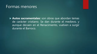 Formas menores
 Autos sacramentales: son obras que abordan temas
de carácter cristiano. Se dan durante el medievo, y
aunque decaen en el Renacimiento, vuelven a surgir
durante el Barroco.
 