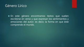 Género Lírico
 En este género encontramos textos que suelen
escribirse en verso y que expresan los sentimientos y
emociones del autor; es decir, la forma en que éste
comprende el mundo.
 