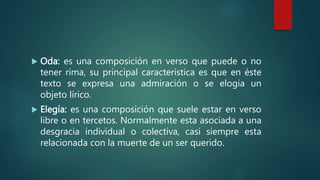  Oda: es una composición en verso que puede o no
tener rima, su principal característica es que en éste
texto se expresa una admiración o se elogia un
objeto lírico.
 Elegía: es una composición que suele estar en verso
libre o en tercetos. Normalmente esta asociada a una
desgracia individual o colectiva, casi siempre esta
relacionada con la muerte de un ser querido.
 