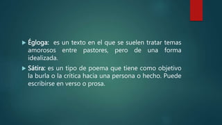  Égloga: es un texto en el que se suelen tratar temas
amorosos entre pastores, pero de una forma
idealizada.
 Sátira: es un tipo de poema que tiene como objetivo
la burla o la crítica hacia una persona o hecho. Puede
escribirse en verso o prosa.
 