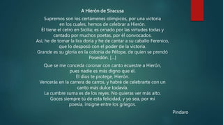 A Hierón de Siracusa
Supremos son los certámenes olímpicos, por una victoria
en los cuales, hemos de celebrar a Hierón.
Él tiene el cetro en Sicilia; es ornado por las virtudes todas y
cantado por muchos poetas, por él convocados.
Así, he de tomar la lira doria y he de cantar a su caballo Ferenico,
que lo desposó con el poder de la victoria.
Grande es su gloria en la colonia de Pélope, de quien se prendó
Poseidón. […]
Que se me conceda coronar con canto ecuestre a Hierón,
pues nadie es más digno que él.
El dios te protege, Hierón.
Vencerás en la carrera de carros, y habré de celebrarte con un
canto más dulce todavía.
La cumbre suma es de los reyes. No quieras ver más alto.
Goces siempre tú de esta felicidad, y yo sea, por mi
poesía, insigne entre los griegos.
Píndaro
 