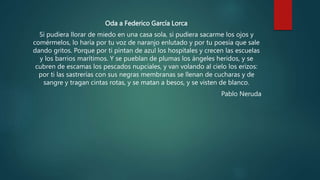 Oda a Federico García Lorca
Si pudiera llorar de miedo en una casa sola, si pudiera sacarme los ojos y
comérmelos, lo haría por tu voz de naranjo enlutado y por tu poesía que sale
dando gritos. Porque por ti pintan de azul los hospitales y crecen las escuelas
y los barrios marítimos. Y se pueblan de plumas los ángeles heridos, y se
cubren de escamas los pescados nupciales, y van volando al cielo los erizos:
por ti las sastrerías con sus negras membranas se llenan de cucharas y de
sangre y tragan cintas rotas, y se matan a besos, y se visten de blanco.
Pablo Neruda
 