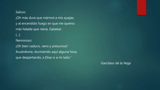 Salicio:
¡Oh más dura que mármol a mis quejas,
y al encendido fuego en que me quemo
más helada que nieve, Galatea!
[…]
Nemoroso:
¡Oh bien caduco, vano y presuroso!
Acuérdome, durmiendo aquí alguna hora,
que despertando, a Elisa vi a mi lado.”
Garcilaso de la Vega
 