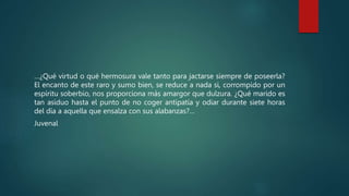 …¿Qué virtud o qué hermosura vale tanto para jactarse siempre de poseerla?
El encanto de este raro y sumo bien, se reduce a nada si, corrompido por un
espíritu soberbio, nos proporciona más amargor que dulzura. ¿Qué marido es
tan asiduo hasta el punto de no coger antipatía y odiar durante siete horas
del día a aquella que ensalza con sus alabanzas?…
Juvenal
 