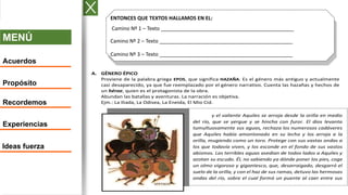 MENÚ
Acuerdos
Propósito
Recordemos
Experiencias
Ideas fuerza
ENTONCES QUE TEXTOS HALLAMOS EN EL:
Camino Nº 1 – Texto ______________________________________________
Camino Nº 2 – Texto ______________________________________________
Camino Nº 3 – Texto ______________________________________________
A. GÉNERO ÉPICO
Proviene de la palabra griega EPOS, que significa HAZAÑA. Es el género más antiguo y actualmente
casi desaparecido, ya que fue reemplazado por el género narrativo. Cuenta las hazañas y hechos de
un héroe, quien es el protagonista de la obra.
Abundan las batallas y aventuras. La narración es objetiva.
Ejm.: La Iliada, La Odisea, La Eneida, El Mio Cid.
y el valiente Aquiles se arroja desde la orilla en medio
del río, que se yergue y se hincha con furor. El dios levanta
tumultuosamente sus aguas, rechaza los numerosos cadáveres
que Aquiles había amontonado en su lecho y los arroja a la
orilla, mugiendo como un toro. Protege con sus vastas ondas a
los que todavía viven, y los esconde en el fondo de sus vastos
abismos. Las terribles aguas asedian de todos lados a Aquiles y
azotan su escudo. Él, no sabiendo ya dónde poner los pies, coge
un olmo vigoroso y gigantesco, que, desarraigado, desgarró el
suelo de la orilla, y con el haz de sus ramas, detuvo las hermosas
ondas del río, sobre el cual formó un puente al caer entre sus
dos márgenes.
 