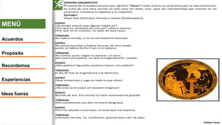 MENÚ
Acuerdos
Propósito
Recordemos
Experiencias
Ideas fuerza
A. GÉNERO DRAMÁTICO
Proviene de la palabra drama que significa “hacer”; todo drama se caracteriza por la representación.
Se trata de una obra escrita no sólo para ser leída, sino, para ser representada por actores en un
escenario. Combina lo objetivo y lo subjetivo.
Ejemplo:
Edipo Rey (Sófocles), Romeo y Julieta (Shakespeare).
EDIPO
¿Se puede tolerar que alguien hable así?
¿Por qué no revientas de una vez? ¡Ahora mismo!
¿Por qué no te mueves, no sales de esta casa?
TIRESIAS
No habría venido, si tú no me hubieras llamado.
EDIPO
No pensé que ibas a hablar locuras, de otro modo
jamás te habría hecho traer a mi palacio.
TIRESIAS
Así somos, pues: según tu parecer, un loco;
pero para tus padres, los que te engendraron, cuerdo.
EDIPO
¿Mis padres? Aguarda ¿quiénes fueron mis padres?
TIRESIAS
El día de hoy te engendrará y te destruirá.
EDIPO
¡Qué misterioso y vago es todo lo que dices!
TIRESIAS
¿No eras tú el mejor en resolver enigmas?
EDIPO
Búrlate de eso. Eso mismo te hará reconocerme grande.
TIRESIAS
Pero justamente ese don te traerá desgracia.
EDIPO
Pero he salvado a este país, el resto qué me importa.
TIRESIAS
Entonces me voy. Tú, muchacho, guíame para salir de aquí.
(Edipo Rey)
C
 