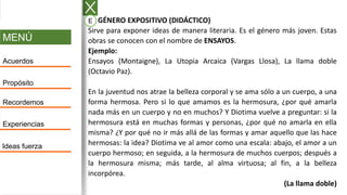 MENÚ
Acuerdos
Propósito
Recordemos
Experiencias
Ideas fuerza
A. GÉNERO EXPOSITIVO (DIDÁCTICO)
Sirve para exponer ideas de manera literaria. Es el género más joven. Estas
obras se conocen con el nombre de ENSAYOS.
Ejemplo:
Ensayos (Montaigne), La Utopia Arcaica (Vargas Llosa), La llama doble
(Octavio Paz).
En la juventud nos atrae la belleza corporal y se ama sólo a un cuerpo, a una
forma hermosa. Pero si lo que amamos es la hermosura, ¿por qué amarla
nada más en un cuerpo y no en muchos? Y Diotima vuelve a preguntar: si la
hermosura está en muchas formas y personas, ¿por qué no amarla en ella
misma? ¿Y por qué no ir más allá de las formas y amar aquello que las hace
hermosas: la idea? Diotima ve al amor como una escala: abajo, el amor a un
cuerpo hermoso; en seguida, a la hermosura de muchos cuerpos; después a
la hermosura misma; más tarde, al alma virtuosa; al fin, a la belleza
incorpórea.
(La llama doble)
E
 