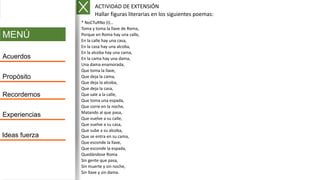 MENÚ
Acuerdos
Propósito
Recordemos
Experiencias
Ideas fuerza
* NoCTuRNo (I)...
Toma y toma la llave de Roma,
Porque en Roma hay una calle,
En la calle hay una casa,
En la casa hay una alcoba,
En la alcoba hay una cama,
En la cama hay una dama,
Una dama enamorada,
Que toma la llave,
Que deja la cama,
Que deja la alcoba,
Que deja la casa,
Que sale a la calle,
Que toma una espada,
Que corre en la noche,
Matando al que pasa,
Que vuelve a su calle,
Que vuelve a su casa,
Que sube a su alcoba,
Que se entra en su cama,
Que esconde la llave,
Que esconde la espada,
Quedándose Roma
Sin gente que pasa,
Sin muerte y sin noche,
Sin llave y sin dama.
ACTIVIDAD DE EXTENSIÓN
Hallar figuras literarias en los siguientes poemas:
 
