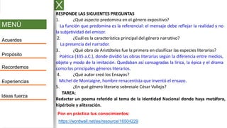 MENÚ
Acuerdos
Propósito
Recordemos
Experiencias
Ideas fuerza
RESPONDE LAS SIGUIENTES PREGUNTAS
1. ¿Qué aspecto predomina en el género expositivo?
La función que predomina es la referencial: el mensaje debe reflejar la realidad y no
la subjetividad del emisor.
2. ¿Cuál es la característica principal del género narrativo?
La presencia del narrador.
3. ¿Qué obra de Aristóteles fue la primera en clasificar las especies literarias?
Poética (335 a.C.), donde dividió las obras literarias según la diferencia entre medios,
objeto y modo de la imitación. Quedaban así consagradas la lírica, la épica y el drama
como los principales géneros literarios.
4. ¿Qué autor creó los Ensayos?
Michel de Montaigne, hombre renacentista que inventó el ensayo.
5. ¿En qué género literario sobresale César Vallejo?
TAREA:
Redactar un poema referido al tema de la Identidad Nacional donde haya metáfora,
hipérbole y aliteración.
https://wordwall.net/es/resource/16504229
Pon en práctica tus conocimientos:
 