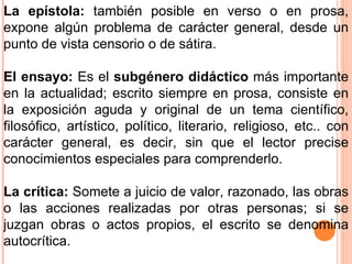 La epístola:  también posible en verso o en prosa, expone algún problema de carácter general, desde un punto de vista censorio o de sátira. El ensayo:  Es el  subgénero didáctico  más importante en la actualidad; escrito siempre en prosa, consiste en la exposición aguda y original de un tema científico, filosófico, artístico, político, literario, religioso, etc.. con carácter general, es decir, sin que el lector precise conocimientos especiales para comprenderlo. La crítica:  Somete a juicio de valor, razonado, las obras o las acciones realizadas por otras personas; si se juzgan obras o actos propios, el escrito se denomina autocrítica. 