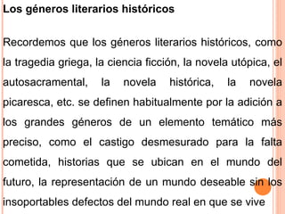 Los géneros literarios históricos Recordemos que los géneros literarios históricos, como la tragedia griega, la ciencia ficción, la novela utópica, el autosacramental, la novela histórica, la novela picaresca, etc. se definen habitualmente por la adición a los grandes géneros de un elemento temático más preciso, como el castigo desmesurado para la falta cometida, historias que se ubican en el mundo del futuro, la representación de un mundo deseable sin los insoportables defectos del mundo real en que se vive 