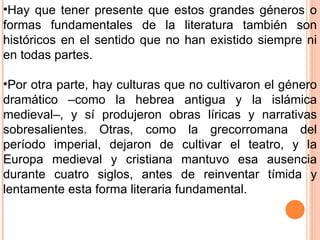Hay que tener presente que estos grandes géneros o formas fundamentales de la literatura también son históricos en el sentido que no han existido siempre ni en todas partes. Por otra parte, hay culturas que no cultivaron el género dramático –como la hebrea antigua y la islámica medieval–, y sí produjeron obras líricas y narrativas sobresalientes. Otras, como la grecorromana del período imperial, dejaron de cultivar el teatro, y la Europa medieval y cristiana mantuvo esa ausencia durante cuatro siglos, antes de reinventar tímida y lentamente esta forma literaria fundamental. 