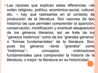 Las razones que explican estas diferencias –de orden religioso, político, económico-social, cultural, etc. – hay que rastrearlas en el contexto de producción de la literatura. Son razones de tipo histórico las que permiten comprender la aparición, conservación, modificación y eventual desaparición de los géneros literarios, así se trate de los “géneros históricos” como de los “grandes géneros” o “formas fundamentales” de la literatura. Son, pues los géneros –tanto “grandes” como “históricos”– conceptos ordenadores fundamentales para comprender la historia de la literatura; o mejor: la literatura en su historicidad. 