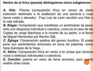 Dentro de la lírica (poesía) distinguimos cinco subgéneros:  A. Oda:   Poema (composición lírica en verso) de cierta extensión destinado a la exaltación de una persona o cosa (tema noble y elevado) . Fray Luis de León escribió una Oda a la vida retirada. B. Elegía:  Composición que manifiesta un sentimiento de pesar ante una desgracia individual o colectiva, como es el caso de las Coplas de Jorge Manrique a la muerte de su padre, o el llanto de Miguel Hernández por Ramón Sijé. C. Égloga:  Composición poética del genero bucólico. El poeta pone sus sentimientos amorosos en boca de pastores, como hace Garcilaso de la Vega. D. Sátira:  Composición lírica en verso o en prosa que censura vicios o defectos individuales o colectivos. E. Canción:  poema en verso de tema amoroso, pero puede exaltar otras cosas.  