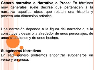 Género narrativo o Narrativa o Prosa : En términos muy generales suele decirse que pertenecen a la narrativa aquellas obras que relatan una historia y poseen una dimensión artística. Una narración depende a la figura del narrador que la constituye y desarrolla alrededor de unos personajes, de unas situaciones y de unos hechos. Subgéneros Narrativos   En este genero podremos encontrar subgéneros en verso y en prosa.  