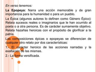 En verso tenemos:  La Epopeya:  Narra una acción memorable y de gran importancia para la humanidad o para un pueblo. La Épica (algunos autores lo definen como Género Épico): Relata sucesos reales o imaginarios que le han ocurrido al poeta o a otra persona. Es de carácter sumamente objetivo. Relata hazañas heroicas con el propósito de glorificar a la patria.  Las composiciones épicas o epopeyas se diferencian de cualquier otro relato por dos características: 1.- El carácter heroico de las acciones narradas y la exaltación de las mismas. 2.- La forma versificada. 