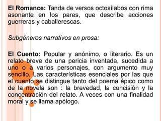 El Romance:  Tanda de versos octosílabos con rima asonante en los pares, que describe acciones guerreras y caballerescas.  Subgéneros narrativos en prosa: El Cuento:  Popular y anónimo, o literario. Es un relato breve de una pericia inventada, sucedida a uno o a varios personajes, con argumento muy sencillo. Las características esenciales por las que el cuento se distingue tanto del poema épico como de la novela son : la brevedad, la concisión y la concentración del relato. A veces con una finalidad moral y se llama apólogo. 
