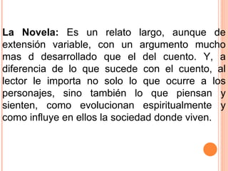 La Novela:  Es un relato largo, aunque de extensión variable, con un argumento mucho mas d desarrollado que el del cuento. Y, a diferencia de lo que sucede con el cuento, al lector le importa no solo lo que ocurre a los personajes, sino también lo que piensan y sienten, como evolucionan espiritualmente y como influye en ellos la sociedad donde viven. 