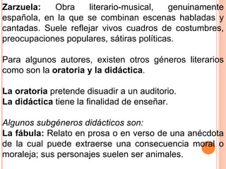 Zarzuela:  Obra literario-musical, genuinamente española, en la que se combinan escenas habladas y cantadas. Suele reflejar vivos cuadros de costumbres, preocupaciones populares, sátiras políticas.  Para algunos autores, existen otros géneros literarios como son la  oratoria y la didáctica . La oratoria  pretende disuadir a un auditorio. La didáctica  tiene la finalidad de enseñar.  Algunos subgéneros didácticos son: La fábula:  Relato en prosa o en verso de una anécdota de la cual puede extraerse una consecuencia moral o moraleja; sus personajes suelen ser animales. 