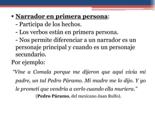  Narrador en primera persona:
  - Participa de los hechos.
  - Los verbos están en primera persona.
  - Nos permite diferenciar a un narrador es un
  personaje principal y cuando es un personaje
  secundario.
Por ejemplo:
“Vine a Comala porque me dijeron que aquí vivía mi
 padre, un tal Pedro Páramo. Mi madre me lo dijo. Y yo
 le prometí que vendría a verlo cuando ella muriera.”
         (Pedro Páramo, del mexicano Juan Rulfo).
 